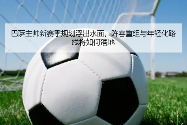 巴萨主帅新赛季规划浮出水面，阵容重组与年轻化路线将如何落地